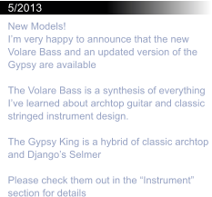 5/2013 New Models! I’m very happy to announce that the new Volare Bass and an updated version of the Gypsy are available  The Volare Bass is a synthesis of everything I’ve learned about archtop guitar and classic stringed instrument design.  The Gypsy King is a hybrid of classic archtop and Django’s Selmer  Please check them out in the “Instrument” section for details